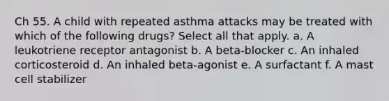 Ch 55. A child with repeated asthma attacks may be treated with which of the following drugs? Select all that apply. a. A leukotriene receptor antagonist b. A beta-blocker c. An inhaled corticosteroid d. An inhaled beta-agonist e. A surfactant f. A mast cell stabilizer