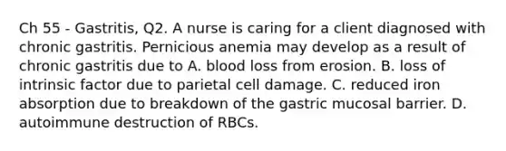 Ch 55 - Gastritis, Q2. A nurse is caring for a client diagnosed with chronic gastritis. Pernicious anemia may develop as a result of chronic gastritis due to A. blood loss from erosion. B. loss of intrinsic factor due to parietal cell damage. C. reduced iron absorption due to breakdown of the gastric mucosal barrier. D. autoimmune destruction of RBCs.