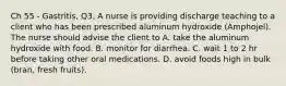 Ch 55 - Gastritis, Q3. A nurse is providing discharge teaching to a client who has been prescribed aluminum hydroxide (Amphojel). The nurse should advise the client to A. take the aluminum hydroxide with food. B. monitor for diarrhea. C. wait 1 to 2 hr before taking other oral medications. D. avoid foods high in bulk (bran, fresh fruits).