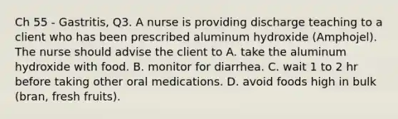 Ch 55 - Gastritis, Q3. A nurse is providing discharge teaching to a client who has been prescribed aluminum hydroxide (Amphojel). The nurse should advise the client to A. take the aluminum hydroxide with food. B. monitor for diarrhea. C. wait 1 to 2 hr before taking other oral medications. D. avoid foods high in bulk (bran, fresh fruits).