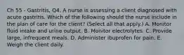 Ch 55 - Gastritis, Q4. A nurse is assessing a client diagnosed with acute gastritis. Which of the following should the nurse include in the plan of care for the client? (Select all that apply.) A. Monitor fluid intake and urine output. B. Monitor electrolytes. C. Provide large, infrequent meals. D. Administer ibuprofen for pain. E. Weigh the client daily.