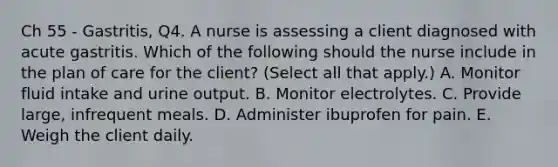 Ch 55 - Gastritis, Q4. A nurse is assessing a client diagnosed with acute gastritis. Which of the following should the nurse include in the plan of care for the client? (Select all that apply.) A. Monitor fluid intake and urine output. B. Monitor electrolytes. C. Provide large, infrequent meals. D. Administer ibuprofen for pain. E. Weigh the client daily.