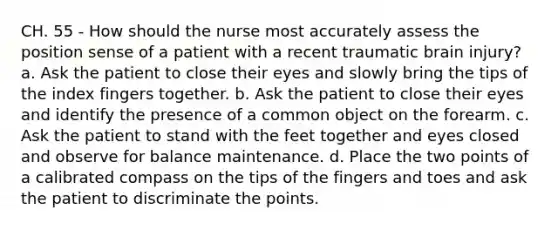 CH. 55 - How should the nurse most accurately assess the position sense of a patient with a recent traumatic brain injury? a. Ask the patient to close their eyes and slowly bring the tips of the index fingers together. b. Ask the patient to close their eyes and identify the presence of a common object on the forearm. c. Ask the patient to stand with the feet together and eyes closed and observe for balance maintenance. d. Place the two points of a calibrated compass on the tips of the fingers and toes and ask the patient to discriminate the points.