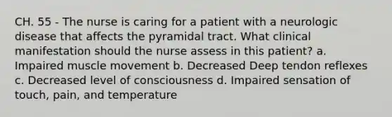 CH. 55 - The nurse is caring for a patient with a neurologic disease that affects the pyramidal tract. What clinical manifestation should the nurse assess in this patient? a. Impaired muscle movement b. Decreased Deep tendon reflexes c. Decreased level of consciousness d. Impaired sensation of touch, pain, and temperature