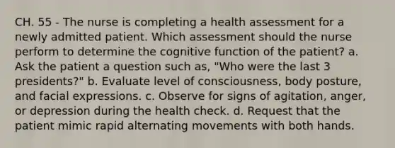 CH. 55 - The nurse is completing a health assessment for a newly admitted patient. Which assessment should the nurse perform to determine the cognitive function of the patient? a. Ask the patient a question such as, "Who were the last 3 presidents?" b. Evaluate level of consciousness, body posture, and facial expressions. c. Observe for signs of agitation, anger, or depression during the health check. d. Request that the patient mimic rapid alternating movements with both hands.