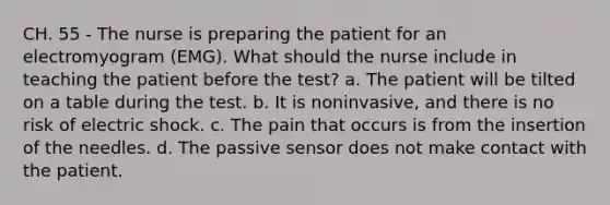 CH. 55 - The nurse is preparing the patient for an electromyogram (EMG). What should the nurse include in teaching the patient before the test? a. The patient will be tilted on a table during the test. b. It is noninvasive, and there is no risk of electric shock. c. The pain that occurs is from the insertion of the needles. d. The passive sensor does not make contact with the patient.