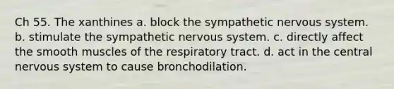 Ch 55. The xanthines a. block the sympathetic <a href='https://www.questionai.com/knowledge/kThdVqrsqy-nervous-system' class='anchor-knowledge'>nervous system</a>. b. stimulate the sympathetic nervous system. c. directly affect the smooth muscles of the respiratory tract. d. act in the central nervous system to cause bronchodilation.