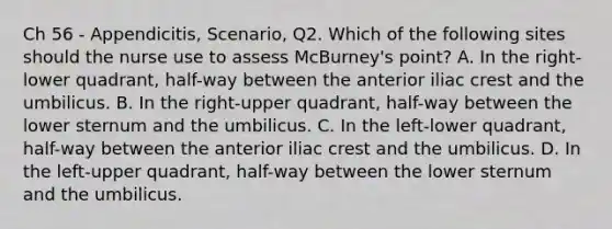 Ch 56 - Appendicitis, Scenario, Q2. Which of the following sites should the nurse use to assess McBurney's point? A. In the right-lower quadrant, half-way between the anterior iliac crest and the umbilicus. B. In the right-upper quadrant, half-way between the lower sternum and the umbilicus. C. In the left-lower quadrant, half-way between the anterior iliac crest and the umbilicus. D. In the left-upper quadrant, half-way between the lower sternum and the umbilicus.