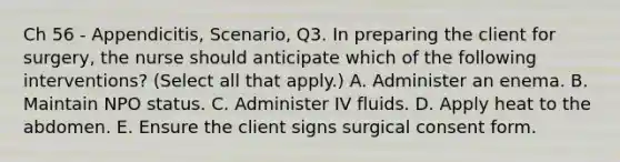 Ch 56 - Appendicitis, Scenario, Q3. In preparing the client for surgery, the nurse should anticipate which of the following interventions? (Select all that apply.) A. Administer an enema. B. Maintain NPO status. C. Administer IV fluids. D. Apply heat to the abdomen. E. Ensure the client signs surgical consent form.