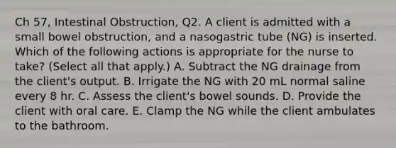 Ch 57, Intestinal Obstruction, Q2. A client is admitted with a small bowel obstruction, and a nasogastric tube (NG) is inserted. Which of the following actions is appropriate for the nurse to take? (Select all that apply.) A. Subtract the NG drainage from the client's output. B. Irrigate the NG with 20 mL normal saline every 8 hr. C. Assess the client's bowel sounds. D. Provide the client with oral care. E. Clamp the NG while the client ambulates to the bathroom.