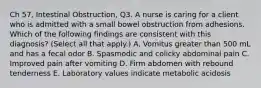 Ch 57, Intestinal Obstruction, Q3. A nurse is caring for a client who is admitted with a small bowel obstruction from adhesions. Which of the following findings are consistent with this diagnosis? (Select all that apply.) A. Vomitus greater than 500 mL and has a fecal odor B. Spasmodic and colicky abdominal pain C. Improved pain after vomiting D. Firm abdomen with rebound tenderness E. Laboratory values indicate metabolic acidosis