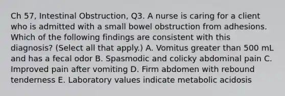 Ch 57, Intestinal Obstruction, Q3. A nurse is caring for a client who is admitted with a small bowel obstruction from adhesions. Which of the following findings are consistent with this diagnosis? (Select all that apply.) A. Vomitus greater than 500 mL and has a fecal odor B. Spasmodic and colicky abdominal pain C. Improved pain after vomiting D. Firm abdomen with rebound tenderness E. Laboratory values indicate metabolic acidosis