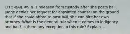 CH 5-BAIL #9 Δ is released from custody after she posts bail. Judge denies her request for appointed counsel on the ground that if she could afford to post bail, she can hire her own attorney. What is the general rule when it comes to indigency and bail? Is there any exception to this rule? Explain. ...