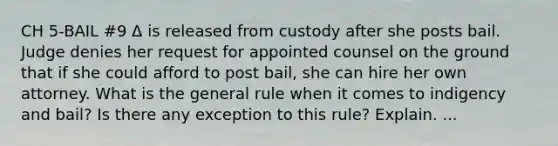 CH 5-BAIL #9 Δ is released from custody after she posts bail. Judge denies her request for appointed counsel on the ground that if she could afford to post bail, she can hire her own attorney. What is the general rule when it comes to indigency and bail? Is there any exception to this rule? Explain. ...