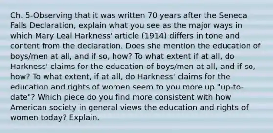 Ch. 5-Observing that it was written 70 years after the Seneca Falls Declaration, explain what you see as the major ways in which Mary Leal Harkness' article (1914) differs in tone and content from the declaration. Does she mention the education of boys/men at all, and if so, how? To what extent if at all, do Harkness' claims for the education of boys/men at all, and if so, how? To what extent, if at all, do Harkness' claims for the education and rights of women seem to you more up "up-to-date"? Which piece do you find more consistent with how American society in general views the education and rights of women today? Explain.