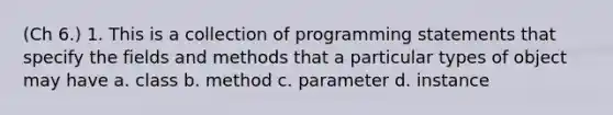 (Ch 6.) 1. This is a collection of programming statements that specify the fields and methods that a particular types of object may have a. class b. method c. parameter d. instance