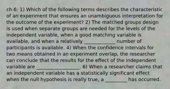 ch 6: 1) Which of the following terms describes the characteristic of an experiment that ensures an unambiguous interpretation for the outcome of the experiment? 2) The matched groups design is used when separate groups are needed for the levels of the independent variable, when a good matching variable is available, and when a relatively _____________ number of participants is available. 4) When the confidence intervals for two means obtained in an experiment overlap, the researcher can conclude that the results for the effect of the independent variable are __________________. 6) When a researcher claims that an independent variable has a statistically significant effect when the null hypothesis is really true, a _________ has occurred.