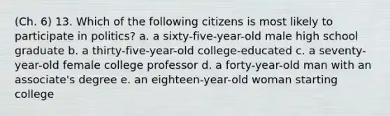 (Ch. 6) 13. Which of the following citizens is most likely to participate in politics? a. a sixty-five-year-old male high school graduate b. a thirty-five-year-old college-educated c. a seventy-year-old female college professor d. a forty-year-old man with an associate's degree e. an eighteen-year-old woman starting college