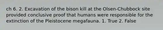 ch 6. 2. Excavation of the bison kill at the Olsen-Chubbock site provided conclusive proof that humans were responsible for the extinction of the Pleistocene megafauna. 1. True 2. False