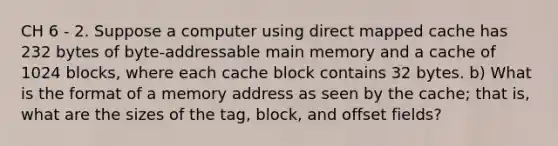 CH 6 - 2. Suppose a computer using direct mapped cache has 232 bytes of byte-addressable main memory and a cache of 1024 blocks, where each cache block contains 32 bytes. b) What is the format of a memory address as seen by the cache; that is, what are the sizes of the tag, block, and offset fields?