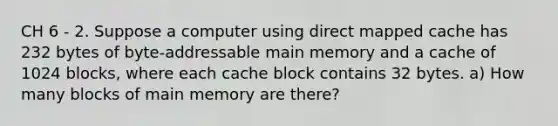 CH 6 - 2. Suppose a computer using direct mapped cache has 232 bytes of byte-addressable main memory and a cache of 1024 blocks, where each cache block contains 32 bytes. a) How many blocks of main memory are there?