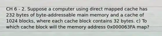 CH 6 - 2. Suppose a computer using direct mapped cache has 232 bytes of byte-addressable main memory and a cache of 1024 blocks, where each cache block contains 32 bytes. c) To which cache block will the memory address 0x000063FA map?