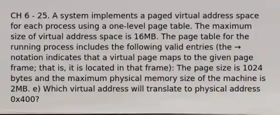 CH 6 - 25. A system implements a paged virtual address space for each process using a one-level page table. The maximum size of virtual address space is 16MB. The page table for the running process includes the following valid entries (the → notation indicates that a virtual page maps to the given page frame; that is, it is located in that frame): The page size is 1024 bytes and the maximum physical memory size of the machine is 2MB. e) Which virtual address will translate to physical address 0x400?