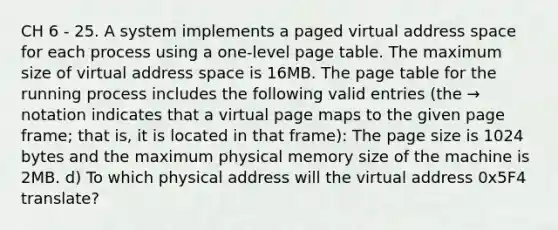 CH 6 - 25. A system implements a paged virtual address space for each process using a one-level page table. The maximum size of virtual address space is 16MB. The page table for the running process includes the following valid entries (the → notation indicates that a virtual page maps to the given page frame; that is, it is located in that frame): The page size is 1024 bytes and the maximum physical memory size of the machine is 2MB. d) To which physical address will the virtual address 0x5F4 translate?