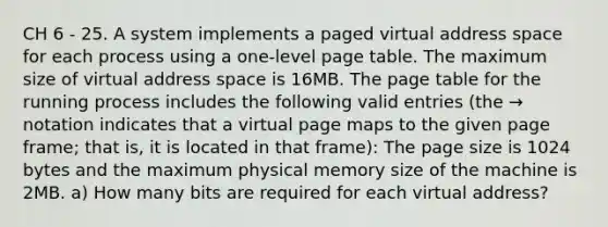 CH 6 - 25. A system implements a paged virtual address space for each process using a one-level page table. The maximum size of virtual address space is 16MB. The page table for the running process includes the following valid entries (the → notation indicates that a virtual page maps to the given page frame; that is, it is located in that frame): The page size is 1024 bytes and the maximum physical memory size of the machine is 2MB. a) How many bits are required for each virtual address?