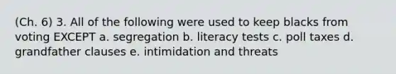 (Ch. 6) 3. All of the following were used to keep blacks from voting EXCEPT a. segregation b. literacy tests c. poll taxes d. grandfather clauses e. intimidation and threats