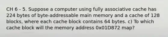 CH 6 - 5. Suppose a computer using fully associative cache has 224 bytes of byte-addressable main memory and a cache of 128 blocks, where each cache block contains 64 bytes. c) To which cache block will the memory address 0x01D872 map?