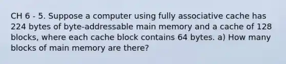 CH 6 - 5. Suppose a computer using fully associative cache has 224 bytes of byte-addressable main memory and a cache of 128 blocks, where each cache block contains 64 bytes. a) How many blocks of main memory are there?