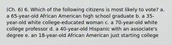 (Ch. 6) 6. Which of the following citizens is most likely to vote? a. a 65-year-old African American high school graduate b. a 35-year-old white college-educated woman c. a 70-year-old white college professor d. a 40-year-old Hispanic with an associate's degree e. an 18-year-old African American just starting college