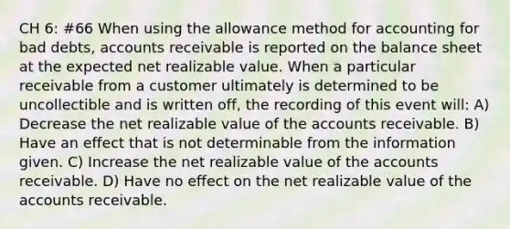 CH 6: #66 When using the allowance method for accounting for bad debts, accounts receivable is reported on the balance sheet at the expected net realizable value. When a particular receivable from a customer ultimately is determined to be uncollectible and is written off, the recording of this event will: A) Decrease the net realizable value of the accounts receivable. B) Have an effect that is not determinable from the information given. C) Increase the net realizable value of the accounts receivable. D) Have no effect on the net realizable value of the accounts receivable.