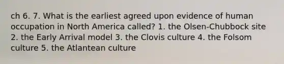 ch 6. 7. What is the earliest agreed upon evidence of human occupation in North America called? 1. the Olsen-Chubbock site 2. the Early Arrival model 3. the Clovis culture 4. the Folsom culture 5. the Atlantean culture