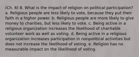 (Ch. 6) 8. What is the impact of religion on political participation? a. Religious people are less likely to vote, because they put their faith in a higher power. b. Religious people are more likely to give money to charities, but less likely to vote. c. Being active in a religious organization increases the likelihood of charitable volunteer work as well as voting. d. Being active in a religious organization increases participation in nonpolitical activities but does not increase the likelihood of voting. e. Religion has no measurable impact on the likelihood of voting.