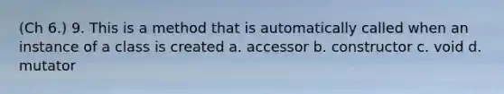 (Ch 6.) 9. This is a method that is automatically called when an instance of a class is created a. accessor b. constructor c. void d. mutator