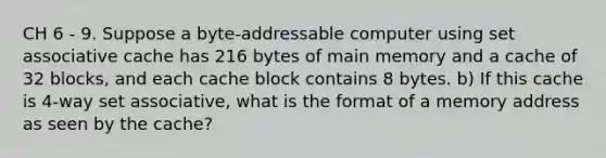 CH 6 - 9. Suppose a byte-addressable computer using set associative cache has 216 bytes of main memory and a cache of 32 blocks, and each cache block contains 8 bytes. b) If this cache is 4-way set associative, what is the format of a memory address as seen by the cache?