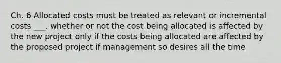 Ch. 6 Allocated costs must be treated as relevant or incremental costs ___. whether or not the cost being allocated is affected by the new project only if the costs being allocated are affected by the proposed project if management so desires all the time