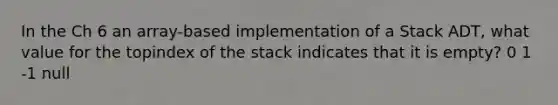 In the Ch 6 an array-based implementation of a Stack ADT, what value for the topindex of the stack indicates that it is empty? 0 1 -1 null