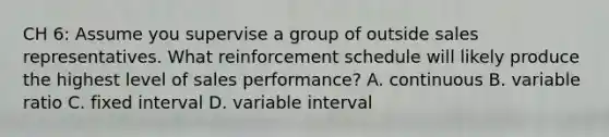 CH 6: Assume you supervise a group of outside sales representatives. What reinforcement schedule will likely produce the highest level of sales performance? A. continuous B. variable ratio C. fixed interval D. variable interval