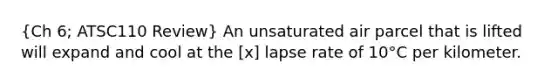 (Ch 6; ATSC110 Review) An unsaturated air parcel that is lifted will expand and cool at the [x] lapse rate of 10°C per kilometer.