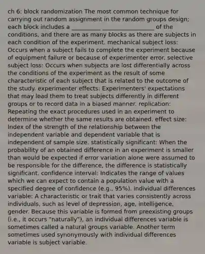 ch 6: block randomization The most common technique for carrying out random assignment in the random groups design; each block includes a __________ __________________ of the conditions, and there are as many blocks as there are subjects in each condition of the experiment. mechanical subject loss: Occurs when a subject fails to complete the experiment because of equipment failure or because of experimenter error. selective subject loss: Occurs when subjects are lost differentially across the conditions of the experiment as the result of some characteristic of each subject that is related to the outcome of the study. experimenter effects: Experimenters' expectations that may lead them to treat subjects differently in different groups or to record data in a biased manner. replication: Repeating the exact procedures used in an experiment to determine whether the same results are obtained. effect size: Index of the strength of the relationship between the independent variable and dependent variable that is independent of sample size. statistically significant: When the probability of an obtained difference in an experiment is smaller than would be expected if error variation alone were assumed to be responsible for the difference, the difference is statistically significant. confidence interval: Indicates the range of values which we can expect to contain a population value with a specified degree of confidence (e.g., 95%). individual differences variable: A characteristic or trait that varies consistently across individuals, such as level of depression, age, intelligence, gender. Because this variable is formed from preexisting groups (i.e., it occurs "naturally"), an individual differences variable is sometimes called a natural groups variable. Another term sometimes used synonymously with individual differences variable is subject variable.