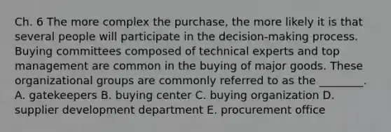 Ch. 6 The more complex the​ purchase, the more likely it is that several people will participate in the​ decision-making process. Buying committees composed of technical experts and top management are common in the buying of major goods. These organizational groups are commonly referred to as the​ ________. A. gatekeepers B. buying center C. buying organization D. supplier development department E. procurement office