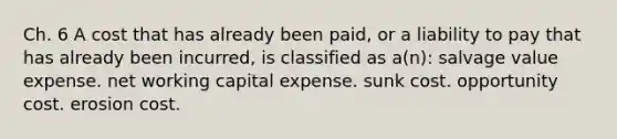 Ch. 6 A cost that has already been paid, or a liability to pay that has already been incurred, is classified as a(n): salvage value expense. net working capital expense. sunk cost. opportunity cost. erosion cost.