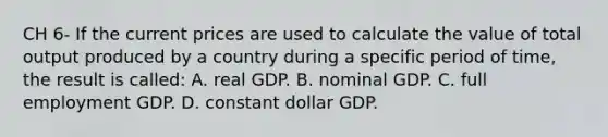 CH 6- If the current prices are used to calculate the value of total output produced by a country during a specific period of time, the result is called: A. real GDP. B. nominal GDP. C. full employment GDP. D. constant dollar GDP.