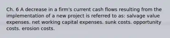 Ch. 6 A decrease in a firm's current cash flows resulting from the implementation of a new project is referred to as: salvage value expenses. net working capital expenses. sunk costs. opportunity costs. erosion costs.