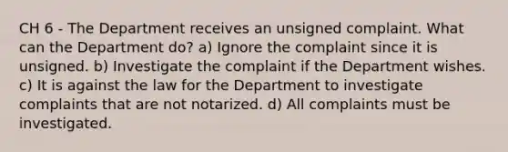 CH 6 - The Department receives an unsigned complaint. What can the Department do? a) Ignore the complaint since it is unsigned. b) Investigate the complaint if the Department wishes. c) It is against the law for the Department to investigate complaints that are not notarized. d) All complaints must be investigated.