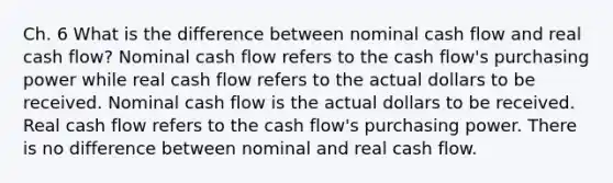 Ch. 6 What is the difference between nominal cash flow and real cash flow? Nominal cash flow refers to the cash flow's purchasing power while real cash flow refers to the actual dollars to be received. Nominal cash flow is the actual dollars to be received. Real cash flow refers to the cash flow's purchasing power. There is no difference between nominal and real cash flow.