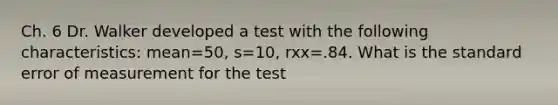 Ch. 6 Dr. Walker developed a test with the following characteristics: mean=50, s=10, rxx=.84. What is the standard error of measurement for the test